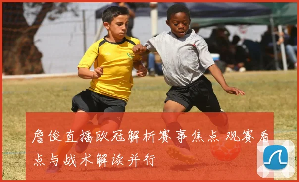 詹俊直播欧冠解析赛事焦点 观赛看点与战术解读并行