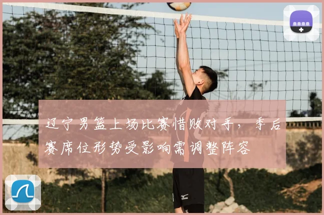 辽宁男篮上场比赛惜败对手,季后赛席位形势受影响需调整阵容
