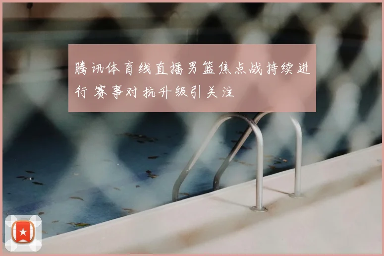 腾讯体育线直播男篮焦点战持续进行 赛事对抗升级引关注