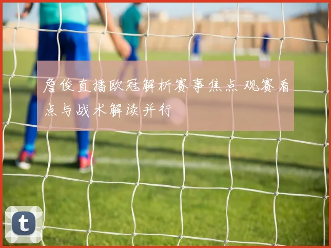 詹俊直播欧冠解析赛事焦点 观赛看点与战术解读并行