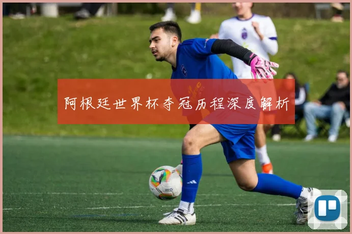 阿根廷世界杯夺冠历程深度解析
