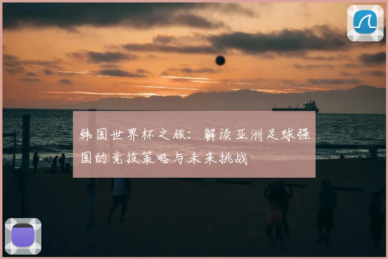 韩国世界杯之旅：解读亚洲足球强国的竞技策略与未来挑战
