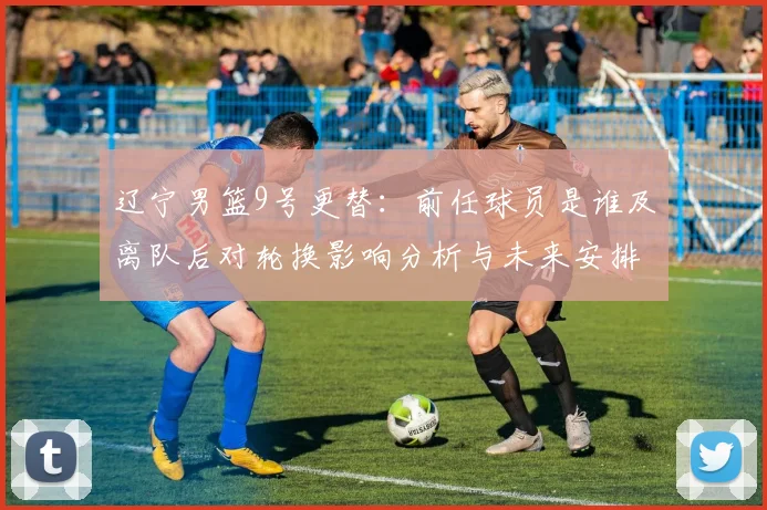 辽宁男篮9号更替:前任球员是谁及离队后对轮换影响分析与未来安排
