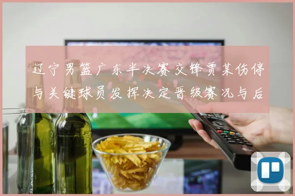 辽宁男篮广东半决赛交锋贾某伤停与关键球员发挥决定晋级赛况与后续影响
