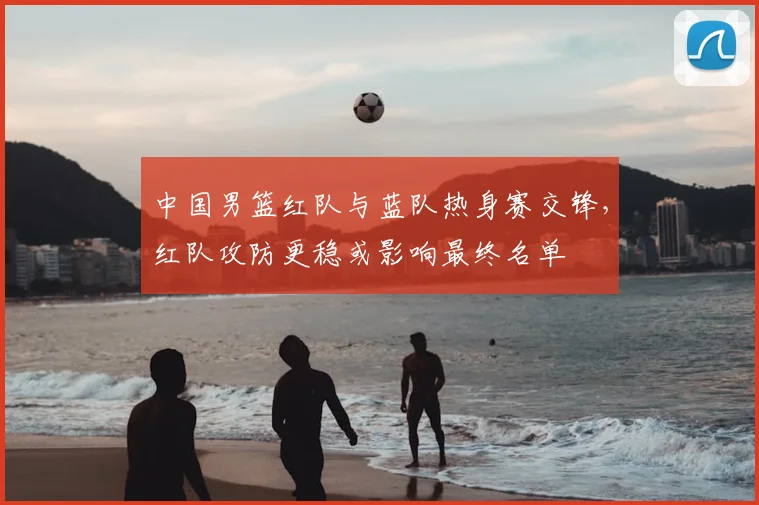 中国男篮红队与蓝队热身赛交锋，红队攻防更稳或影响最终名单