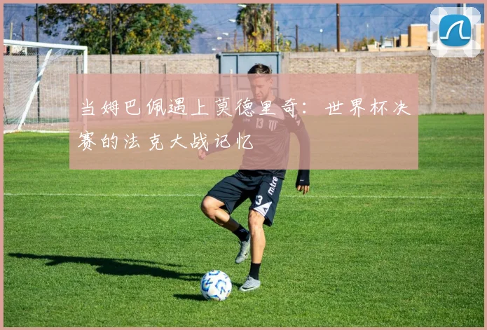 当姆巴佩遇上莫德里奇:世界杯决赛的法克大战记忆