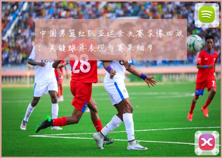 中国男篮红队亚运会决赛录像回放：关键球员表现与赛果细节