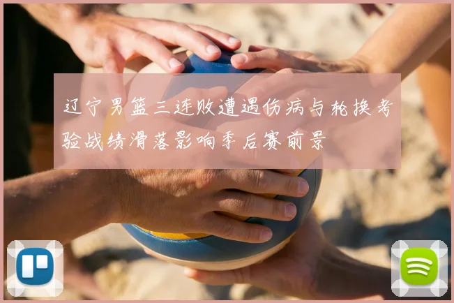 辽宁男篮三连败遭遇伤病与轮换考验战绩滑落影响季后赛前景