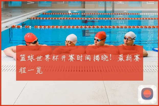 篮球世界杯开赛时间揭晓！最新赛程一览