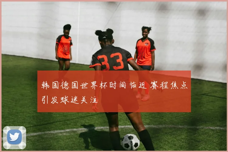 韩国德国世界杯时间临近 赛程焦点引发球迷关注