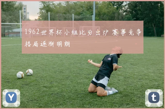 1962世界杯小组比分出炉 赛事竞争格局逐渐明朗