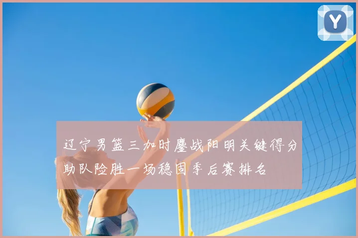 辽宁男篮三加时鏖战阳明关键得分助队险胜一场稳固季后赛排名