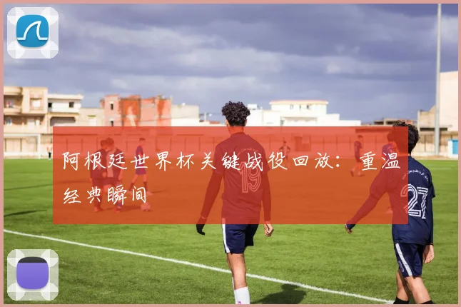 阿根廷世界杯关键战役回放：重温经典瞬间
