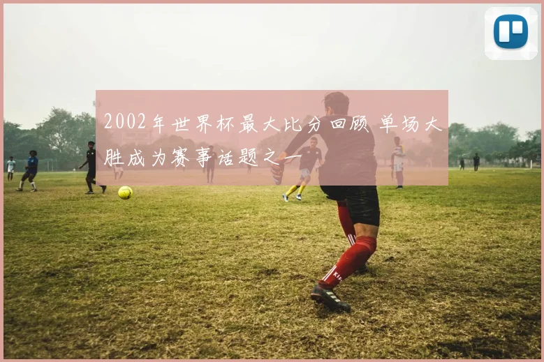2002年世界杯最大比分回顾 单场大胜成为赛事话题之一
