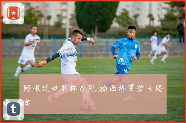 阿根廷世界杯夺冠 梅西终圆梦卡塔尔