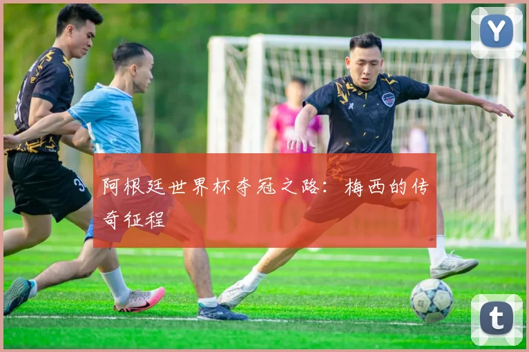 阿根廷世界杯夺冠之路:梅西的传奇征程