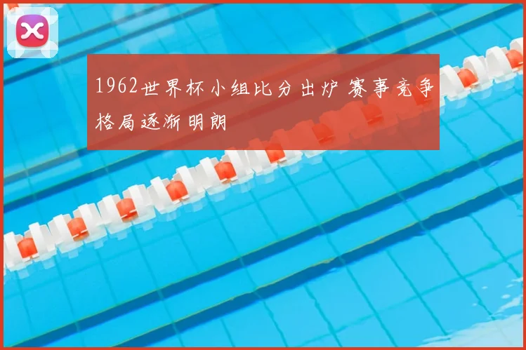 1962世界杯小组比分出炉 赛事竞争格局逐渐明朗