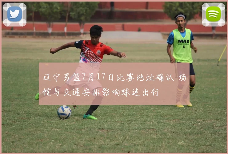 辽宁男篮7月17日比赛地址确认 场馆与交通安排影响球迷出行