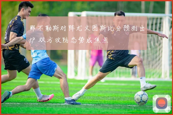那不勒斯对阵尤文图斯比分预测出炉 双方攻防态势成焦点