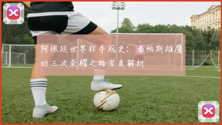 阿根廷世界杯夺冠史：潘帕斯雄鹰的三次荣耀之路深度解析