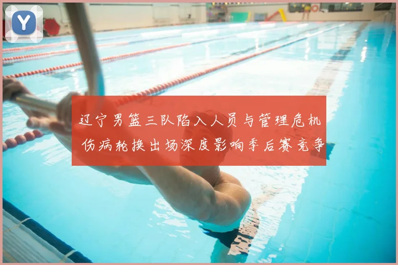 辽宁男篮三队陷入人员与管理危机 伤病轮换出场深度影响季后赛竞争力