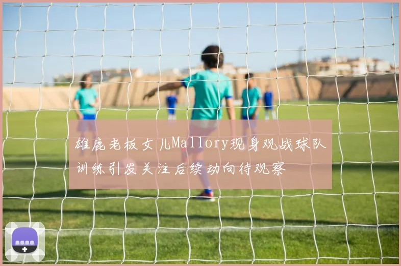 雄鹿老板女儿Mallory现身观战球队训练引发关注后续动向待观察
