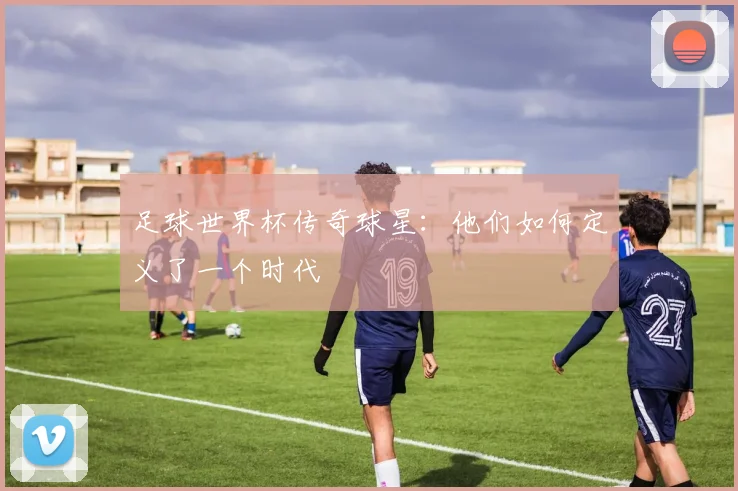 足球世界杯传奇球星：他们如何定义了一个时代