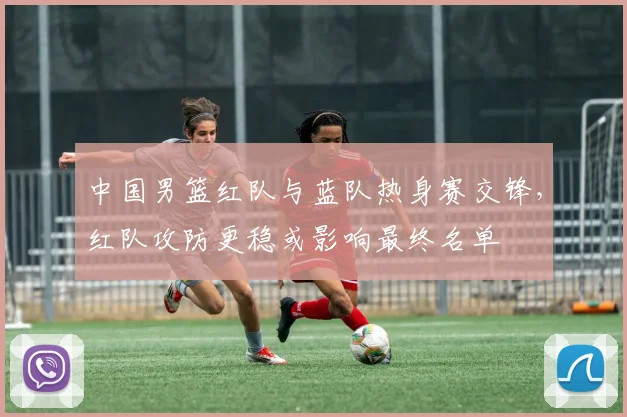 中国男篮红队与蓝队热身赛交锋，红队攻防更稳或影响最终名单