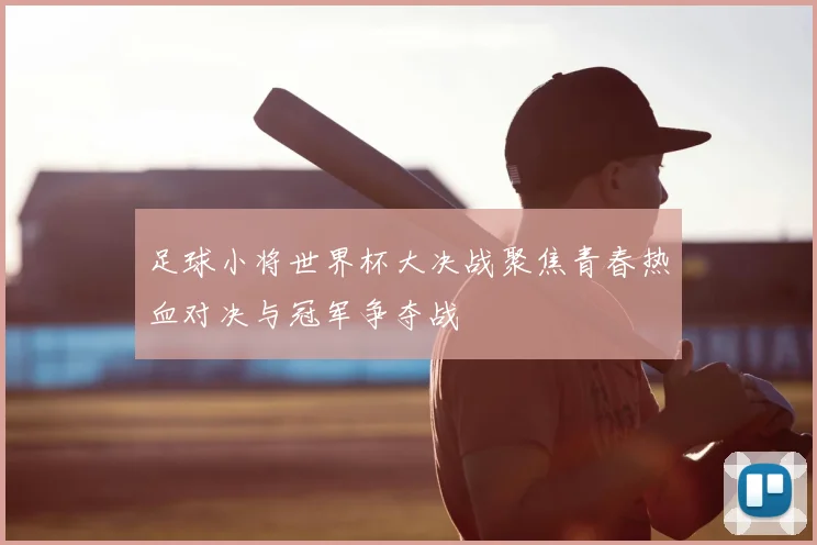 足球小将世界杯大决战聚焦青春热血对决与冠军争夺战