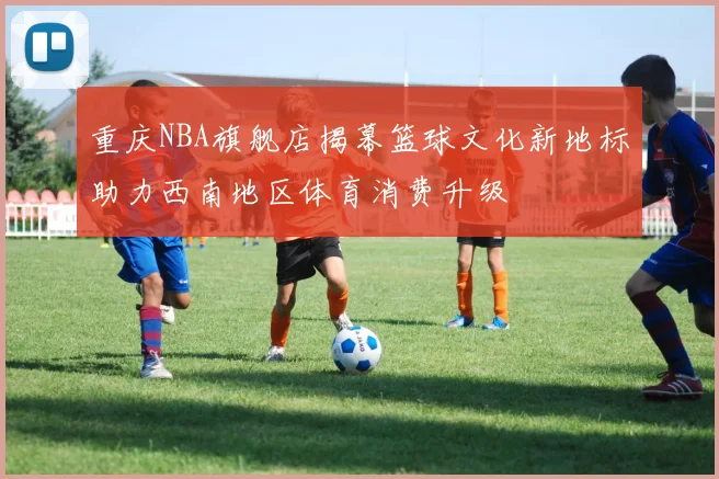 重庆NBA旗舰店揭幕篮球文化新地标助力西南地区体育消费升级