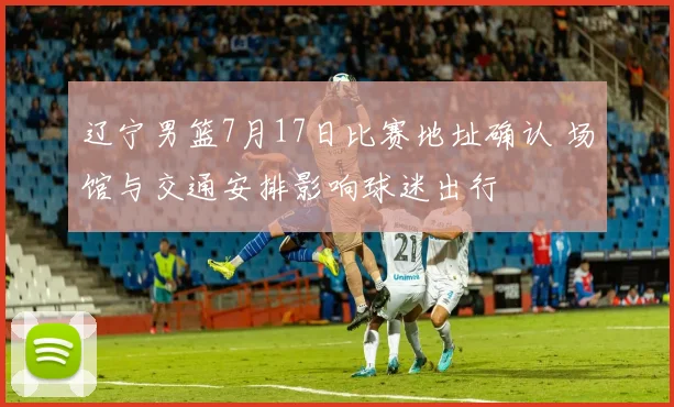 辽宁男篮7月17日比赛地址确认 场馆与交通安排影响球迷出行