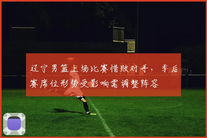 辽宁男篮上场比赛惜败对手,季后赛席位形势受影响需调整阵容