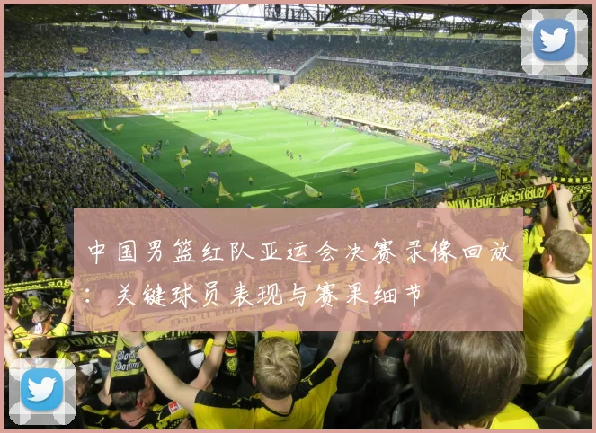 中国男篮红队亚运会决赛录像回放：关键球员表现与赛果细节