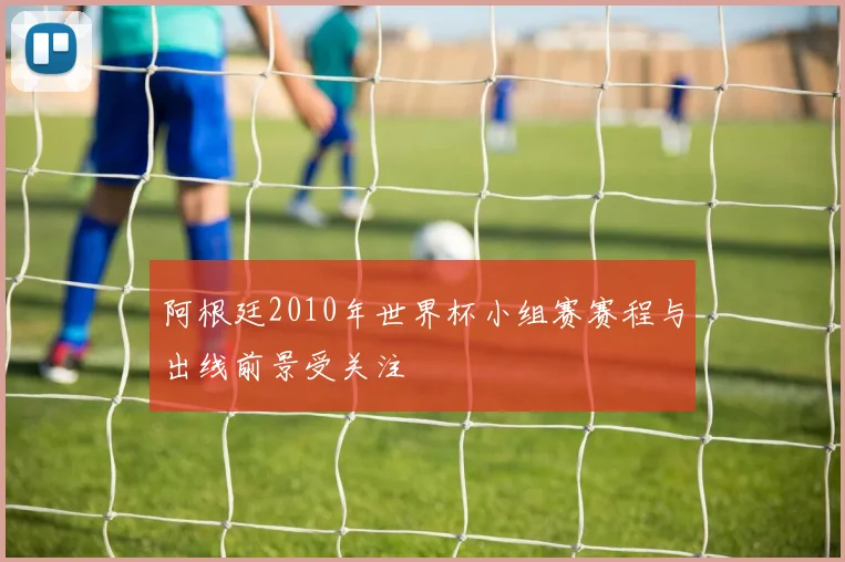 阿根廷2010年世界杯小组赛赛程与出线前景受关注