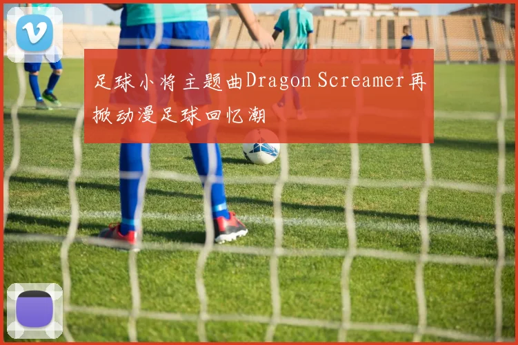 足球小将主题曲Dragon Screamer再掀动漫足球回忆潮