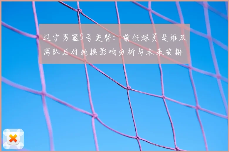 辽宁男篮9号更替:前任球员是谁及离队后对轮换影响分析与未来安排