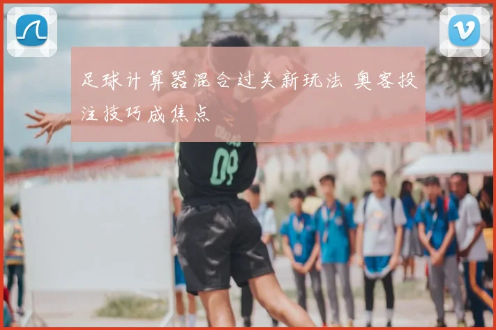 足球计算器混合过关新玩法 奥客投注技巧成焦点