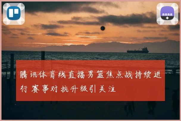 腾讯体育线直播男篮焦点战持续进行 赛事对抗升级引关注