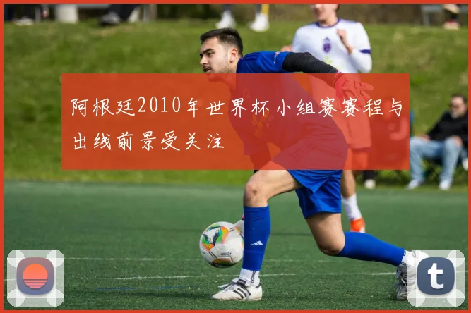 阿根廷2010年世界杯小组赛赛程与出线前景受关注