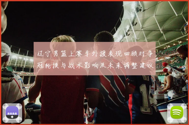 辽宁男篮上赛季外援表现回顾对争冠轮换与战术影响及未来调整建议