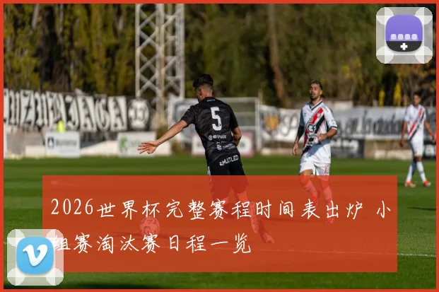 2026世界杯完整赛程时间表出炉 小组赛淘汰赛日程一览