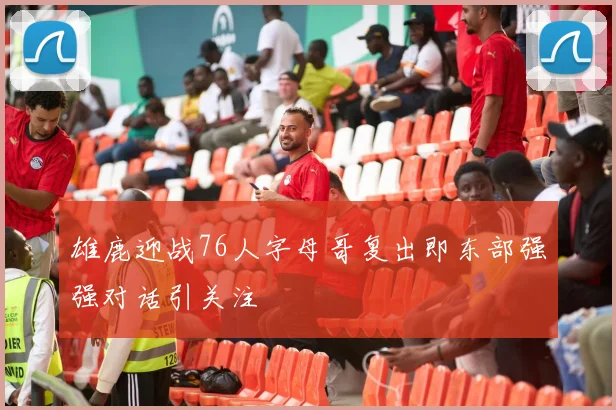 雄鹿迎战76人字母哥复出即东部强强对话引关注