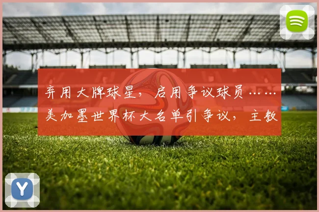 弃用大牌球星，启用争议球员……美加墨世界杯大名单引争议，主教练的选择为何让人难以理解？