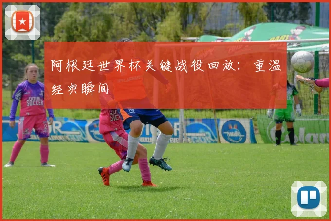 阿根廷世界杯关键战役回放：重温经典瞬间