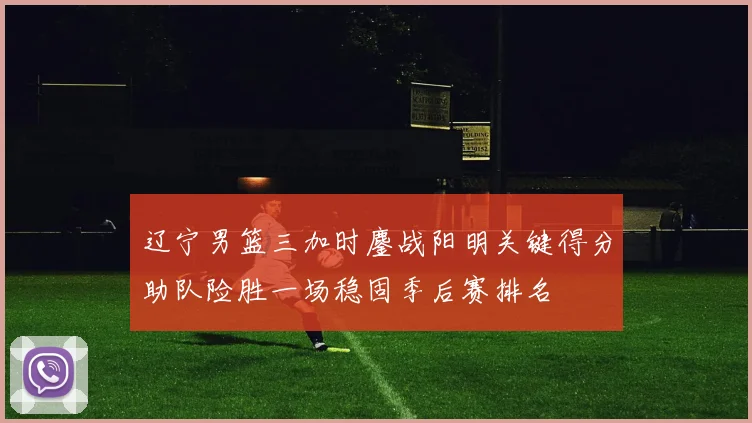 辽宁男篮三加时鏖战阳明关键得分助队险胜一场稳固季后赛排名