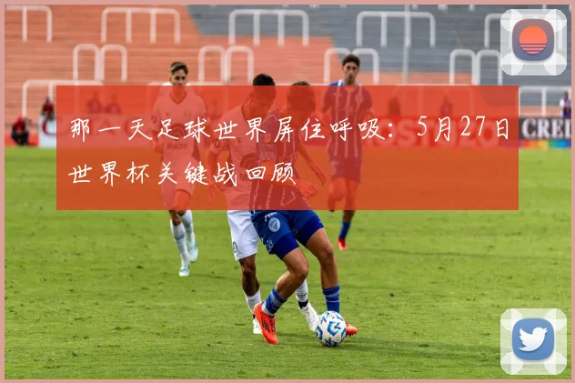 那一天足球世界屏住呼吸：5月27日世界杯关键战回顾