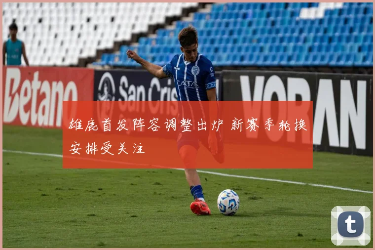 雄鹿首发阵容调整出炉 新赛季轮换安排受关注