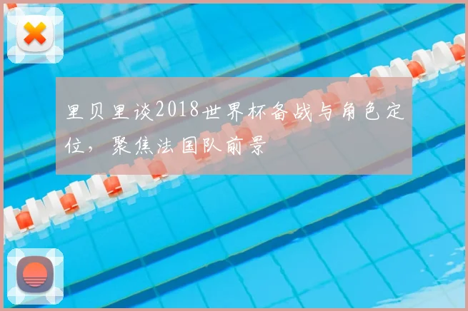里贝里谈2018世界杯备战与角色定位,聚焦法国队前景